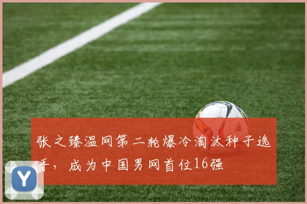 张之臻温网第二轮爆冷淘汰种子选手，成为中国男网首位16强