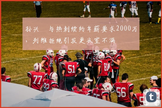 孙兴慜与热刺续约年薪要求2000万，列维拒绝引发更衣室不满