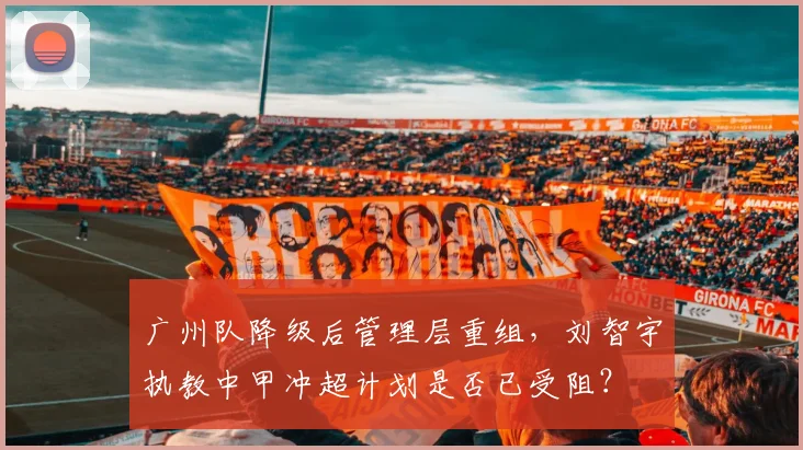 广州队降级后管理层重组，刘智宇执教中甲冲超计划是否已受阻？