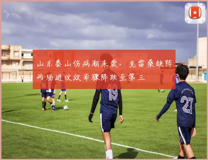 山东泰山伤病潮来袭，克雷桑缺阵两场进攻效率骤降跌至第三