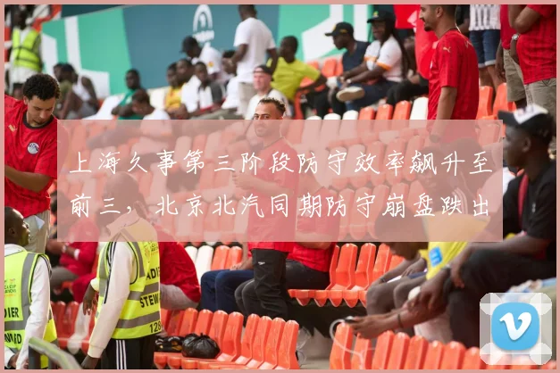 上海久事第三阶段防守效率飙升至前三，北京北汽同期防守崩盘跌出前八