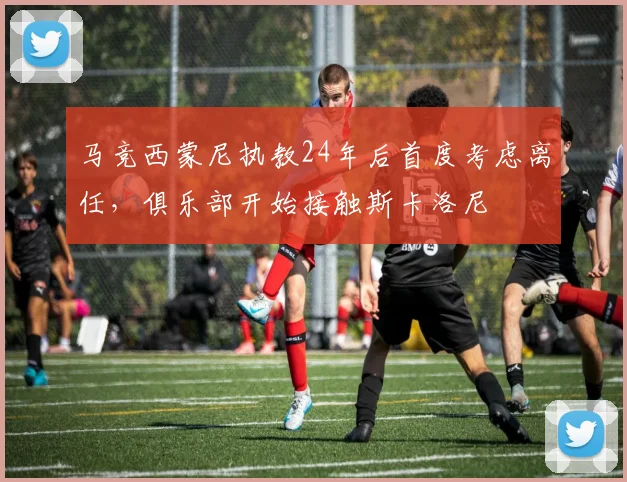 马竞西蒙尼执教24年后首度考虑离任，俱乐部开始接触斯卡洛尼
