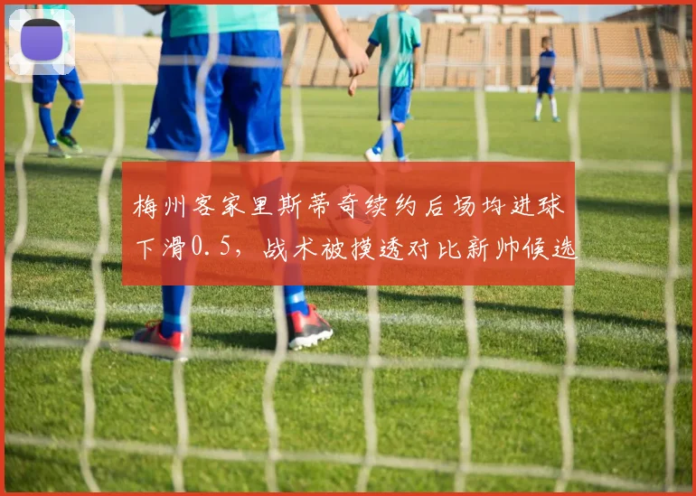 梅州客家里斯蒂奇续约后场均进球下滑0.5，战术被摸透对比新帅候选差距明显