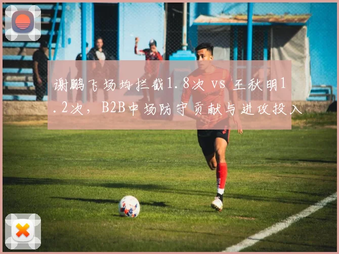 谢鹏飞场均拦截1.8次 vs 王秋明1.2次，B2B中场防守贡献与进攻投入的权衡