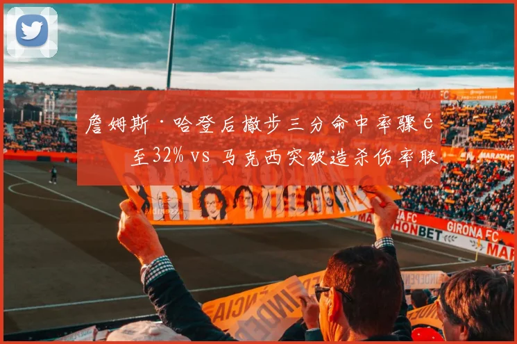 詹姆斯·哈登后撤步三分命中率骤降至32% vs 马克西突破造杀伤率联盟前十，76人后场武器迭代